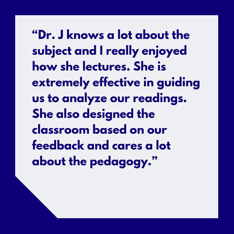 “Dr. J knows a lot about the subject and I really enjoyed how she lectures. She is extremely effective in guiding us to analyze our readings. She also designed the classrom based on our feedback and cares a lot about the pedagogy.”