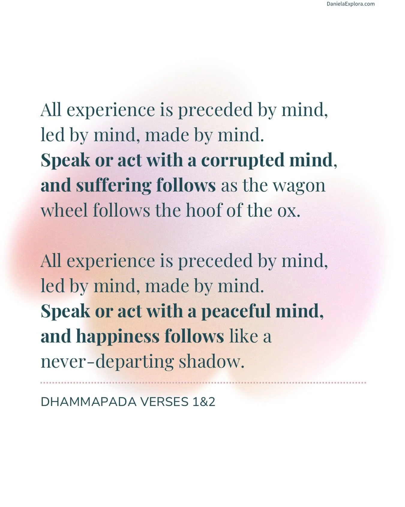 All experience is preceded by mind,
Led by mind,
Made by mind.
Speak or act with a corrupted mind,
And suffering follows
As the wagon wheel follows the hoof of the ox.
All experience is preceded by mind,
Led by mind,
Made by mind.
Speak or act with a