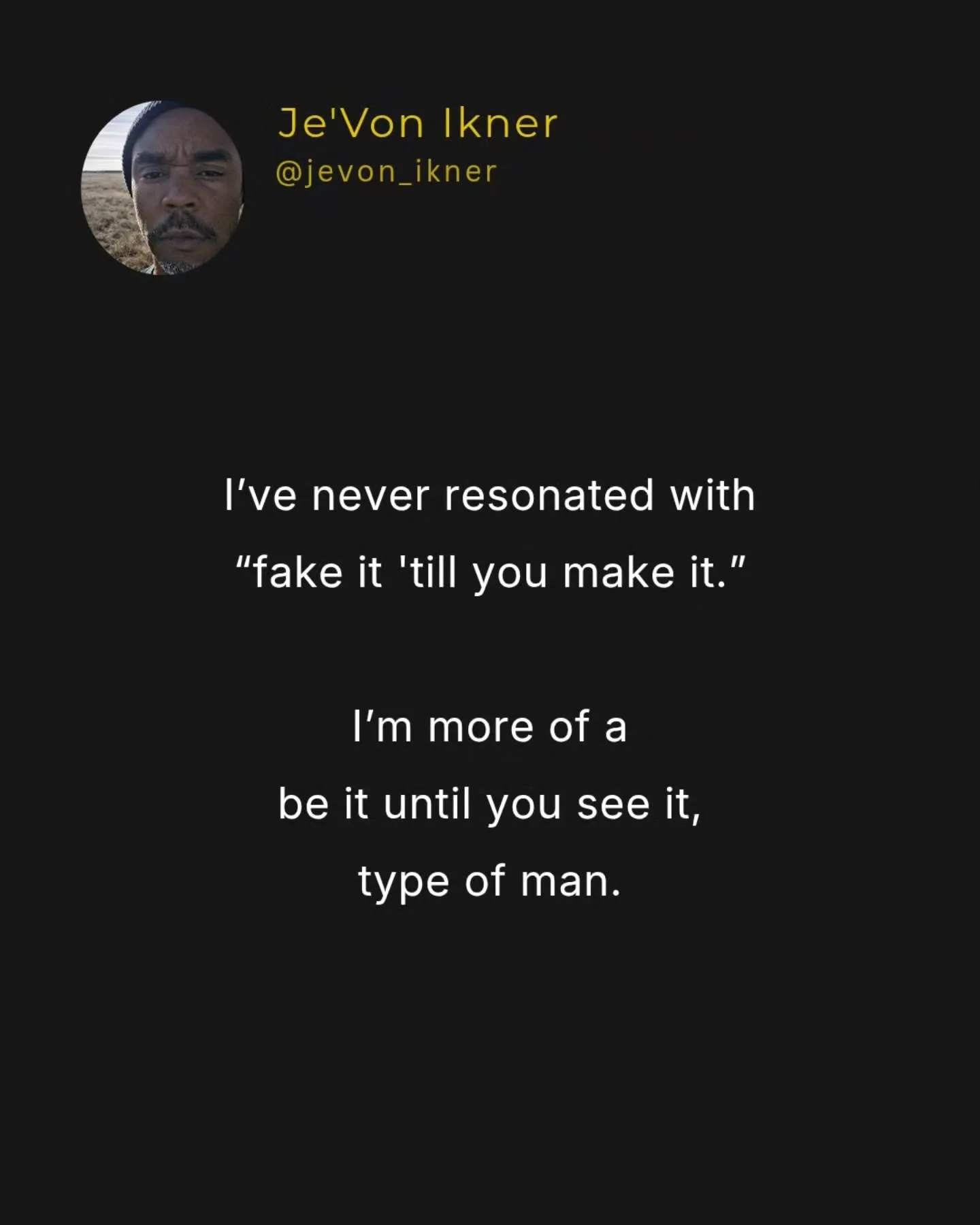 I get the sentiment behind &ldquo;fake it till you make it.&rdquo;

Yet, language is powerful.

&ldquo;Fake it&rdquo; creates dissonance.

&ldquo;Be it&rdquo; creates embodiment.

A man will feel that in his body.

Because he knows he&rsquo;s project