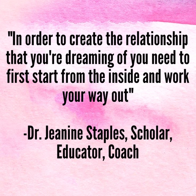 “In order to create the relationship that you’re dreaming of you need to first start from the inside and work your way out.” –Dr. Jeanine Staples, Scholar, Educator, Coach