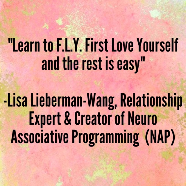 "Learn to F.L.Y. First Love Yourself and the rest is easy" –Lisa Lieberman-Wang, Relationship Expert & Creator of Neuro Associative Programming (NAP)