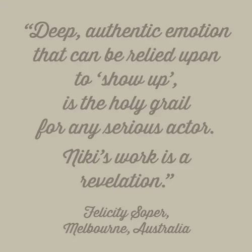 Deep, authentic emotion that can be relied upon to ‘show up’, is the holy grail for any serious actor. Niki’s work is a revelation. -Felicity Soper, Melbourne, Australia