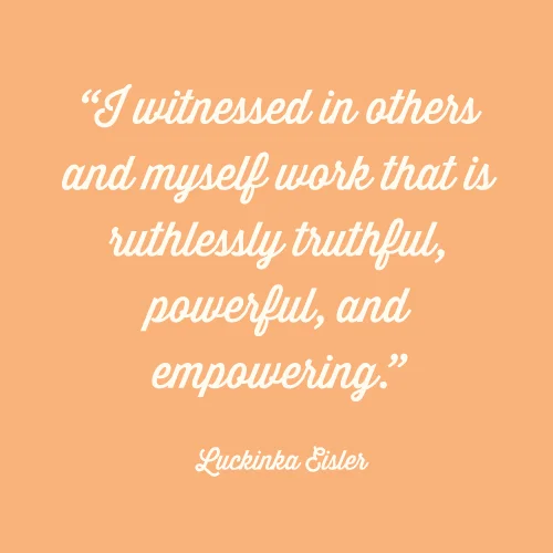 I witnessed in others and myself work that is ruthlessly truthful, powerful, and empowering. -Luckinka Eisler