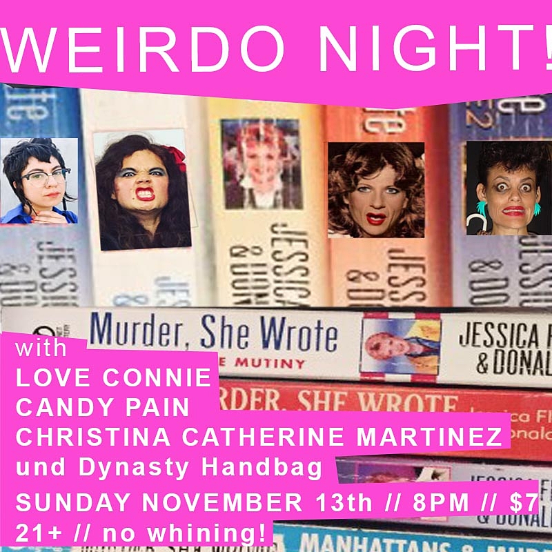 WERIDO NIGHT! performance, video, comedic blah blah, hosted by DYNASTY HANDBAG. yessssssssssssssssssssss mary queen judy dorothy drop ded fred thats what i said "Everything bad that can happen to a person has happened to me." - Paris Hilton FEATURING: LOVE CONNIE CANDY PAIN CHRISTINA CATHERINE MARTINEZ drinks! tapas! freaky! nightOut! Sunday! 7 clams to pay the artists drug habits or nun habits or hobbits lorena bobbits Doors at 7:00pm Hang & drink on the patio! / Show at 8:00pm TICKETS HERE