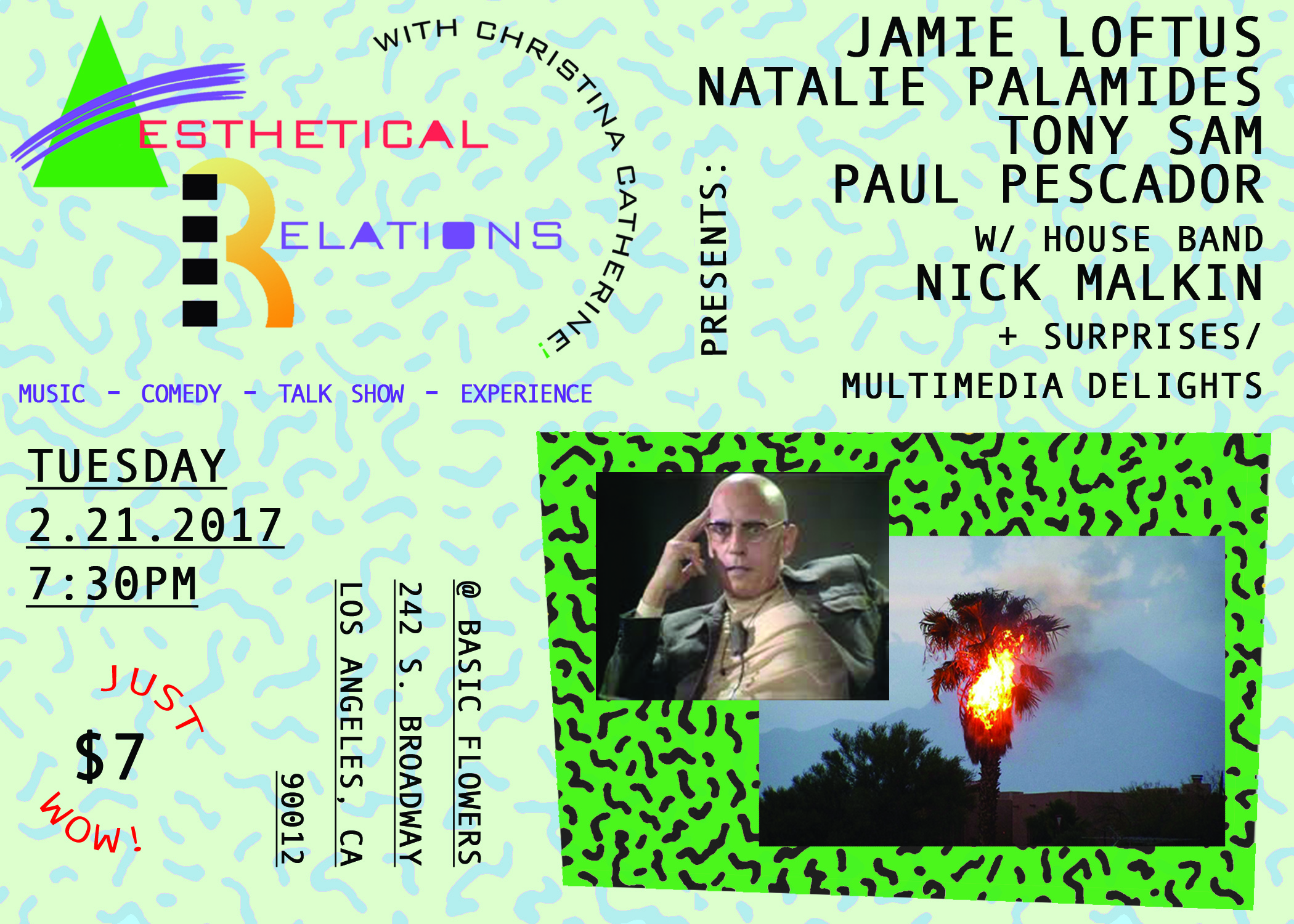The inimitable comedy talk show experience returns! Featuring Los Angeles' most resplendent musicians, artists, and comics performing unclassifiable feats of entertainment followed by a brief heart-to-heart with your magnanimous emcee. TICKETS TICKETS TICKETS https://www.eventbrite.com/e/aesthetical-relations-a-comedy-talk-show-experience-tickets-31141444900 This month's guests: JAMIE LOFTUS (Comedy Central, VICE, Seeso, New Yorker, smooth voice, brows on fleek) NATALIE PALAMIDES (Just for Laughs, Cartoon Network, The UCB Show, very nice, cooler than us) TONY SAM (TRU TV Hack My Life, MTV Ridiculousness Funny or Die, charming disposition, flosses daily) Special performance by: PAUL PESCADOR (Performa, Machine Project, Human Resources, good hair, upping the ante) Guest house-band experiment fronted by: NICK MALKIN (cut of pants on point) and your host: CHRISTINA CATHERINE MARTINEZ (seen her around, irons in the fire, Màs Méjor, VICE, Chatterbox, Barnes&Noble restroom) there WILL be laughs there WILL be a high exchange of affect capital there WILL politcal subtexts there WILL be cheap drinks DOORS/TUNES at 7:30pm, show beings 8:00pm sharp @ BASIC FLOWERS 242 S. Broadway 90012 $5 in advance $7 at the door https://www.eventbrite.com/e/aesthetical-relations-a-comedy-talk-show-experience-tickets-31141444900