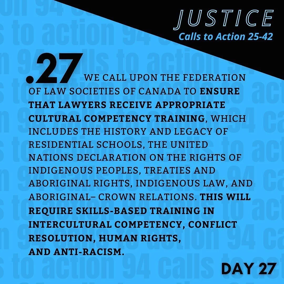 TRC Call to Action 26 (Justice | C2A 25-42) black text on bright blue background: 
27. We call upon the Federation of Law Societies of Canada to ensure that lawyers receive appropriate cultural competency training, which includes the history and leg
