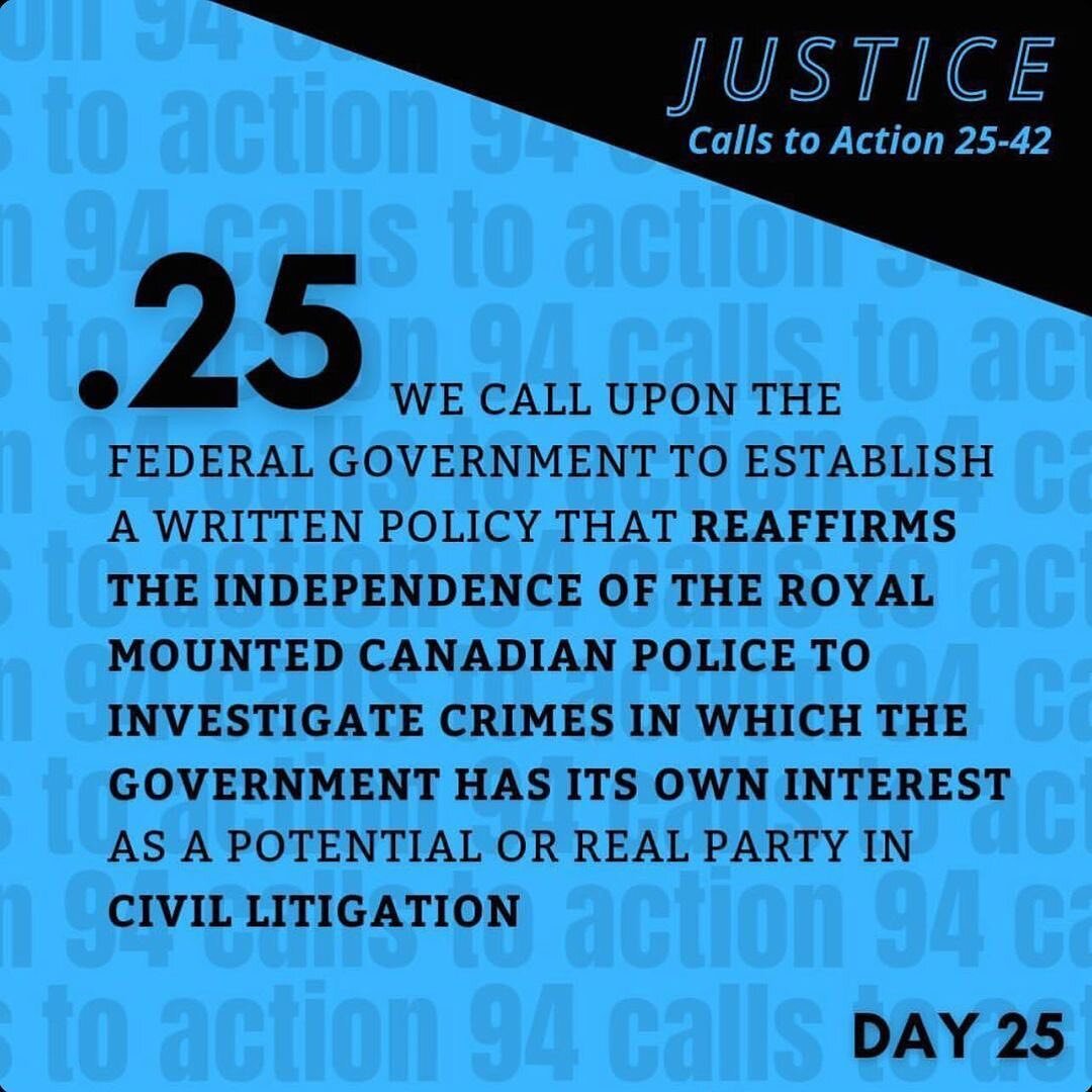TRC Call to Action 25 (Justice | C2A 25-42) black text on bright blue background: 
We call upon the federal gov’t to establish a written policy that reaffirms the independence of the RCMP to investigate crimes in which the government has its o