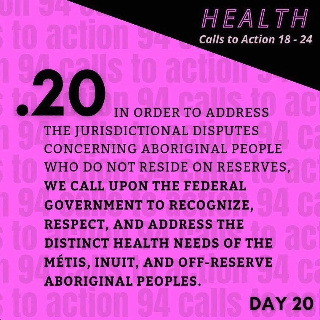 TRC Call to Action 20 (Health | C2A 18-24) black text on bright fushia background: 
In order to address jurisdictional disputes concerning Aboriginal people who do not reside on reserves, we call upon the federal government to recognize, respect, an