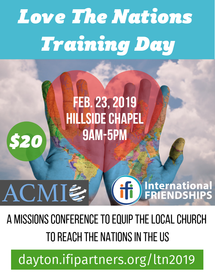 International Friendships Inc. (IFI) of Dayton, OH will be hosting its second Love the Nations training day on Feb 23rd 2019 from 9-4pm EST. The first LTN day was a big hit, and IFI is desiring to offer this training to a broader audience. The vision with the training day is to equip the local Christian community in Dayton, and beyond, to love the nations in our backyard whether they're international students, immigrants, or refugees. Whether cross-cultural ministry is new to you or not, this training day has plenaries and workshops for you and features a team of exceptional Jesus-loving speakers that have years of experience in their field. There will be specific workshops on Muslim, Hindu & Chinese ministry, cross-cultural discipleship, spiritual warfare, move-in missions and more! Registration Fee: $20 per individual; $30 per couple (includes breakfast, lunch and training materials). To learn more and get registered for this ACMI Regional Event, click here .