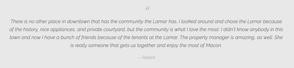 There is no other place in Macon that has the community The Lamar has. I chose The Lamar because of the history, nice appliances, and private courtyard, but the community is what I love the most.