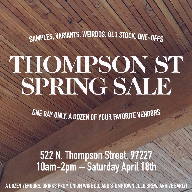 Come to our studio this Saturday! We are opening up our studios in the Thompson Building for a sale with the following folks: Better Late Than Never Wood and Faulk Caravan Pacific Bridge and Burn Another Feather Brendon Farrell Emily Katz Golden Rule Design Laura Dart Photo Portland Apothecary Lindsey Reif Drinks will be provided by Union Wine Company and Stumptown coffee. 522 N. Thompson Street Portland, OR 97227 Saturday, April 18th 10am - 2pm