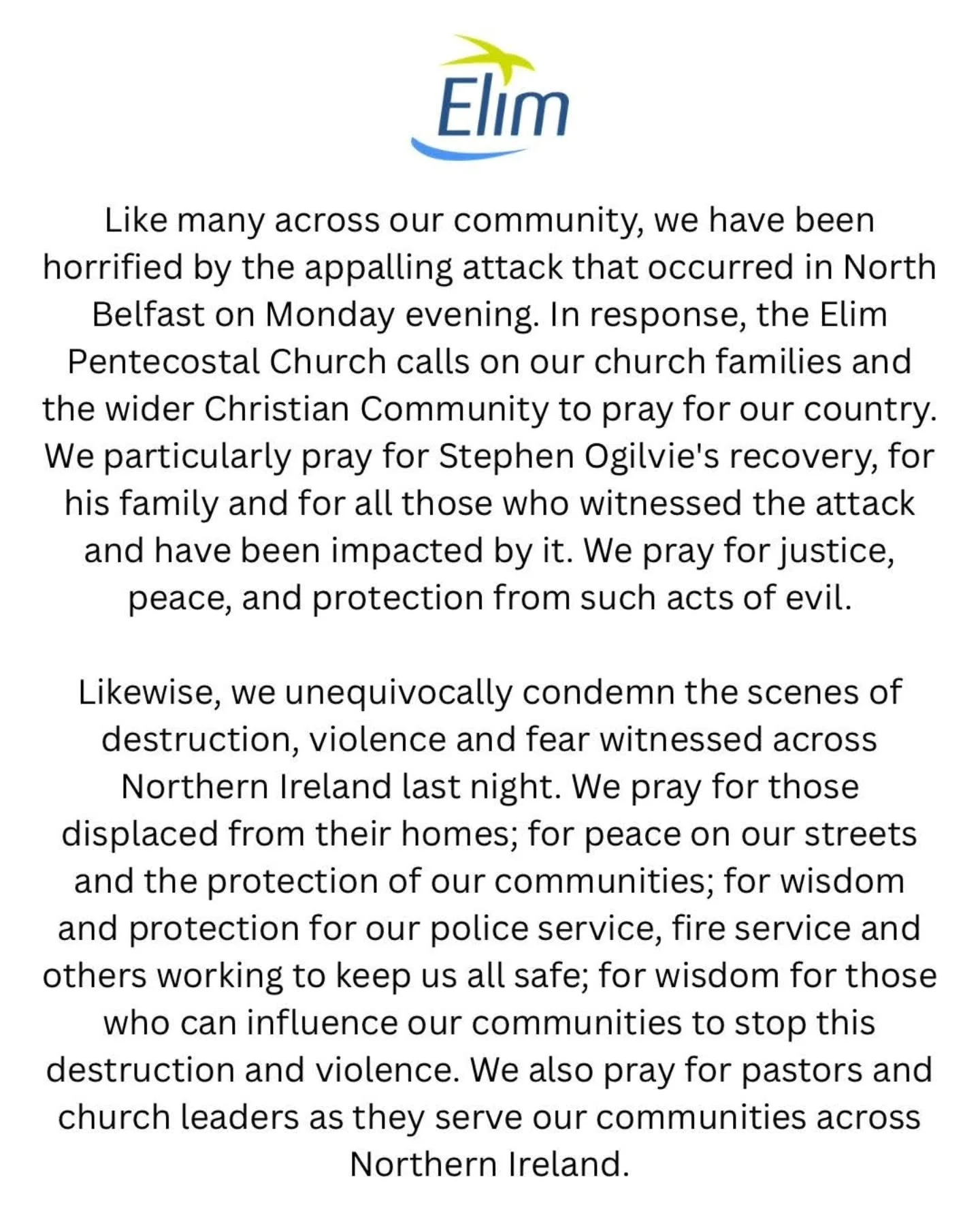 A statement from the Elim Church in Ireland regarding current events in the Province. 

Like many across our community, we have been horrified by the appalling attack that occurred in North Belfast on Monday evening. In response, the Elim Pentecostal