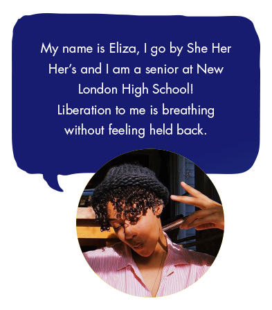 My name is Eliza, I go by She Her Her’s and I am a senior at New London High School! Liberation to me is breathing without feeling held back.