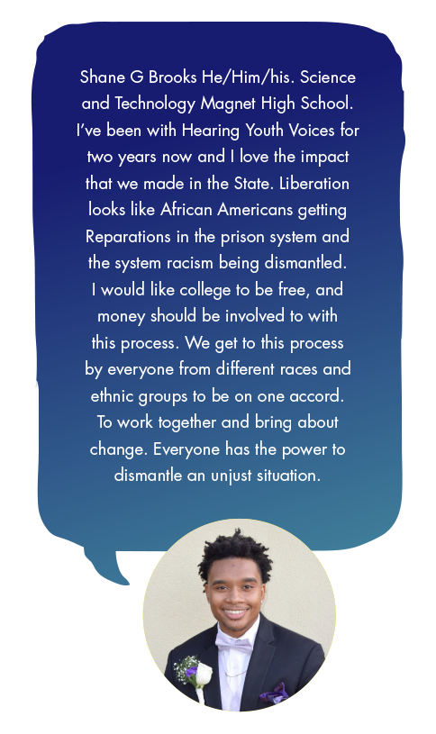 Shane G Brooks He/Him/his. Science and Technology Magnet High School. I’ve been with Hearing Youth Voices for two years now and I love the impact that we made in the State. Liberation looks like African Americans getting Reparations in the prison system and the system racism being dismantled. I would like college to be free, and money should be involved to with this process. We get to this process by everyone from different races and ethnic groups to be on one accord. To work together and bring about change. Everyone has the power to dismantle an unjust situation.