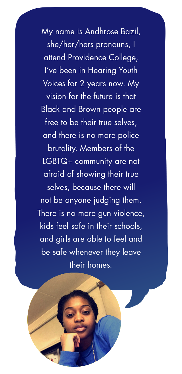 My name is Andhrose Bazil, she/her/hers pronouns, I attend Providence College, I’ve been in Hearing Youth Voices for 2 years now. My vision for the future is that Black and Brown people are free to be their true selves, and there is no more police brutality. Members of the LGBTQ+ community are not afraid of showing their true selves, because there will not be anyone judging them. There is no more gun violence, kids feel safe in their schools, and girls are able to feel and be safe whenever they leave their homes.