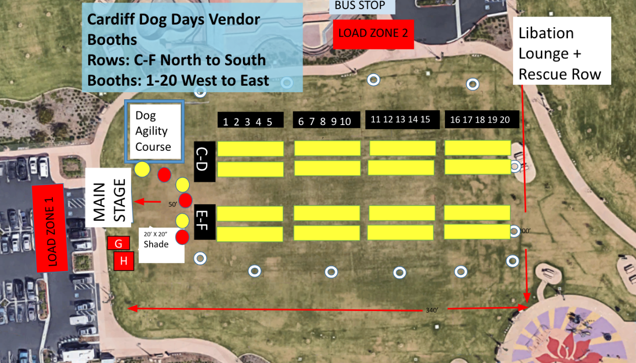 LOAD ZONE 1: C,D,E,F 1-10 LOAD ZONE 2: C,D,E,F 11-20 Cardiff 101 Booth/ Opportunity Drawing: G City of Encinitas: H EPEC Disc Sports: C1 VCA California Veterinary Specialists: E1 Cal Coast: C3 Gracie's "A LIttle Bite of Heaven": E2 PupLid: C4 Pet Walker Plus: E3 Kashi: C2 Flores Pet Supplies: E4 Marley's Pet Planet: C5 Flores Pet Supplies: E5 Kritter Swag: C6 Palomar Water: E6 All Pets Animal Hospital: C7 Shelter to Soldier: E7 SheepDung Properties: C8 Pet Lovers Publication: E8 Nulo Pet Food: C9 Guardian Angel: E9 SoCal K9 Foundation: C10 Pawsitive Intentions: E10 4 DOGS N KIDS: C11 Cattledog Cookie Company LLC: E11 Caricatures By Marco: C12 Hero Disc USA: E12 Young Living Dream Catchers Group: C13 Evo Turf: E13 Bambucha: C14 Face 4 Pets: E14 Native Poppy: C15 Know When to Fold ‘Em - Origami by Lennon: E15 Island Style Images: C16 K-9 Guardian Foundation: E16 Champion Pet Foods: C17 Patrons of Encinitas Park: E17 Amusment Artists: C18 180 Solar Power: E18 Lemon Bug: C19 Dreamstyle Remodeling: E19 Simply Sassy By Borga: C20 7F Dog Trainer: E20 Racepacepups + AW Snap Photos: D1 Lil' Archie's: F1 Dog People Are Cool: D2 Belly Up: F2 Thread Made by RBD: D3 Just Four Paws: F3 NewRoad Foods: D4 Doggy Threads: F4 Muttropolis Pet Store: D5 Storage West: F5 Farm Fresh to You: D6 A Pets Life Magazine: F6 Allison Shamrell Pet Photography: D7 Cher Bettencourt Artist: F7 Ethos Vet: D8 Helen Woodward Animal Center: F8 Canine To Five: D9 Tiger Tail Pet Food: F9 Chase Bank: D10: Sanidoo, Inc.: F10 Alcala Country Pet Resort: D11 E Live Life: F11 Coyote Vest: D12 E Live Life: F12 Welcome Home Sanctuary D13 E Live Life F13 Welcome Home Sanctuary D14 Tough Turtle Turf: F14 4 Patas - Welcome Home Sanctuary: D15 Renewal by Andersen of Greater San Diego: F15 Vida Rescue- Welcome Home Sanctuary: D16 K9 Dimensions: F16 Sophies Pet Boutique: D17 Elor Energy: F17 Sophies Pet Boutique: D18 Canine Companions for Independence: F18 Alcala Country Pet Resort: D19 All Spirit Healing: F19 Black Mountain Road Pet Clinic D20