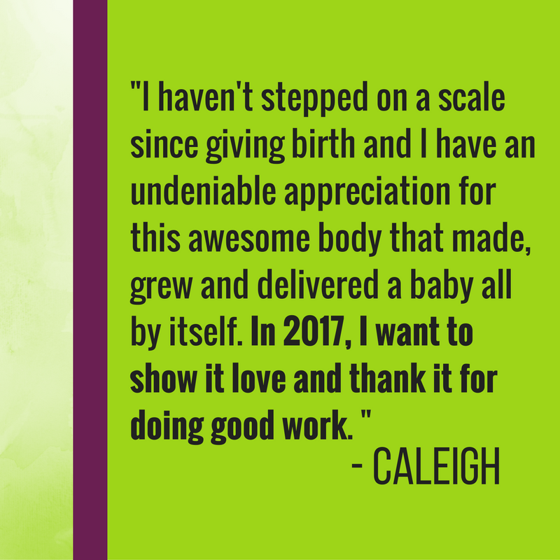 I was diagnosed with gestational diabetes while I was pregnant this year and I had to go on a strict diet to make sure my sugar levels were safe for the baby. Although weight loss was absolutely NOT the goal, I ended up losing a lot of weight while I was still pregnant. But I also learned so much about the foods I eat and how it affects my health and the health of my baby. Now that I'm breastfeeding, my goals for 2017 will be to give my daughter a well-rounded supply of nutrients (which includes carbs, people!) so she can keep gaining weight, growing and developing in a healthy way. I haven't stepped on a scale since giving birth and I have an undeniable appreciation for this awesome body that made, grew and delivered a baby all by itself. In 2017, I want to show it love and thank it for doing good work.
