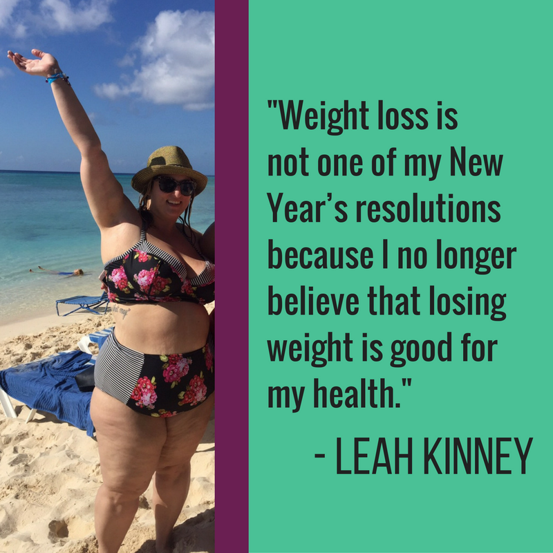 Weight loss is not one of my New Year’s resolutions because I no longer believe that losing weight is good for my health. For as long as I can remember (even as young as 11 or 12), I have been striving to have the kind of life I wanted, and I believed the only way that I would achieve such a life was to look a certain way and weigh no more than a certain amount. As soon as my body started looking different than what I had pictured for myself (based largely on societal standards), I began to hate my body. This started at age 12 and is still something that I struggle with every day at age 33. For over 20 years, I dedicated my life to dieting. I knew that if I could just lose weight, be smaller, thinner, prettier… that I would be a better partner, a better sister and a better mom (someday). And as it is with 98% of people that diet, I gained any weight that I lost, and more with each “failed” attempt. The number on the scale and the never-ending quest to have the “magical life” I wanted, coupled with the certain shame and self-hate that followed each weight loss attempt, triggered a vicious eating disorder that I am still fighting. The diet-shame cycle also caused depression and anxiety disorders that will likely remain with me throughout my life. Everything changed for me when I decided that I was enough as I am, a fat woman. Embracing and loving my body the way it is today – every day – however that may be – has allowed me to live a life that I didn’t think was possible. I am a much heathier (and happier!) fat woman than I ever was when I was a fat-but-I’m-trying woman. The magical life that I strived so long for was here waiting for me the entire time. I am loving every FAT second of it! 