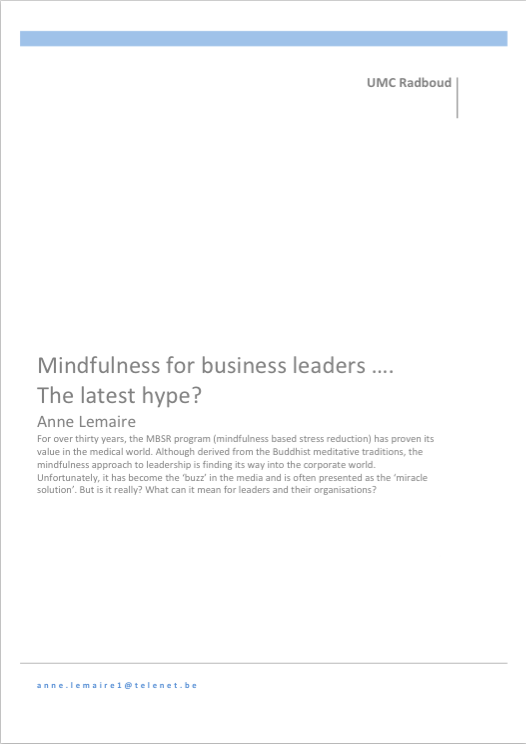 by Anne Lemaire For over thirty years, the MBSR program (mindfulness based stress reduction) has proven its value in the medical world. Although derived from the Buddhist meditative traditions, the mindfulness approach to leadership is finding its way into the corporate world. Unfortunately, it has become the ‘buzz’ in the media and is often presented as the ‘miracle solution’. But is it really? What can it mean for leaders and their organisations? 
