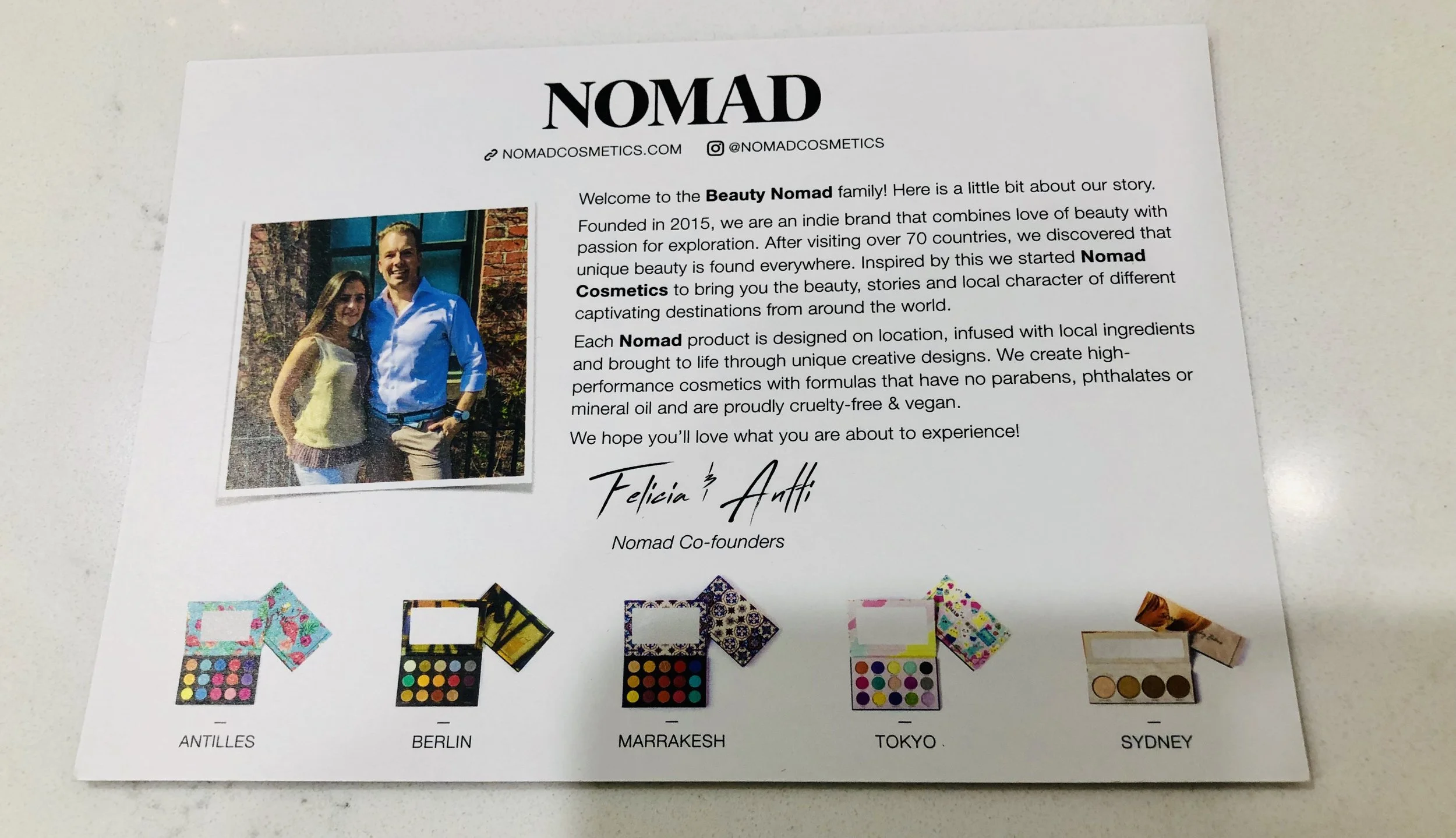 About the Brand We absolutely love traveling around the world and after visiting over 70 countries, we discovered unique beauty is found everywhere. Inspired by this, we created Nomad Cosmetics to bring you the beauty and local character of different destinations we love. DESIGNED ON LOCATION The creative beginning for every one of our products is always a unique and captivating destination . We design our makeup on location to capture a sense of place and the local character. Our hope is to offer you so much more than just amazing cosmetics - we want you to discover a story and feel a transportive experience with each of our products and destinations. Manufactured at Nomad Labs All of our products are manufactured at Nomad Labs — hand-selected, state-of-the-art production facilities in the Guangzhou district, China — with the latest in cosmetics manufacturing technology and innovation, including ISO22716 GMPC (Good Manufacturing Practices for Cosmetics) certifications and regulatory authorities licenses. THE FOUNDERS We are in our hearts truly Nomads. Having lived all over the US & Europe and traveled to over 70 countries, we are inspired by every trip. We also know about makeup - together we have over 25 years of experience in cosmetics! In 2015 we combined our two passions and Nomad Cosmetics was born. Through it all, we stay rooted by spending time with our family, friends and you - our Beauty Nomad community. Felicia & Antti Stay Stylish & Beautiful Chicago, Katie