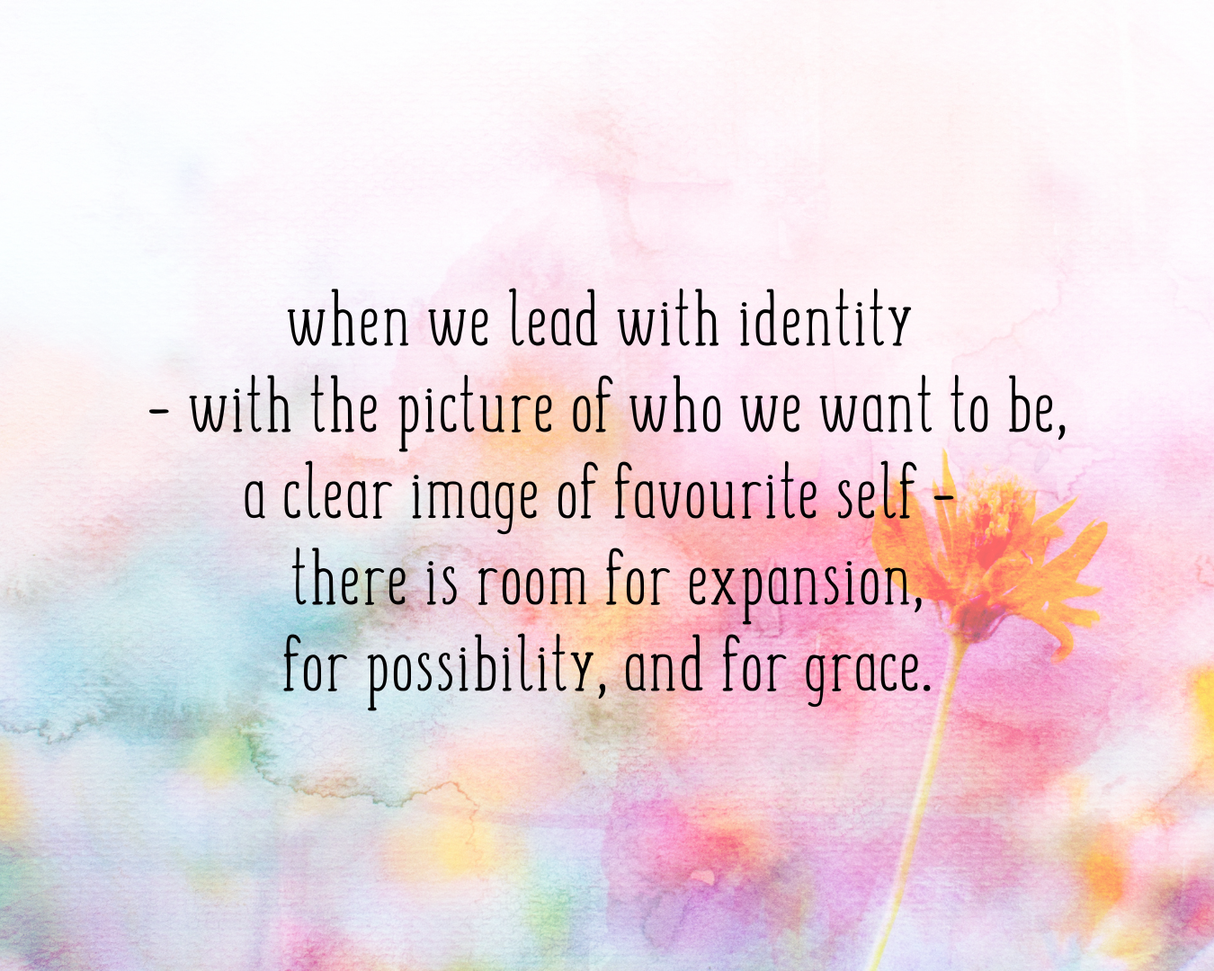 when we lead with identity  – with the picture of who we want to be, a clear image of favourite self –  there is room for expansion, for possibility, and for grace.