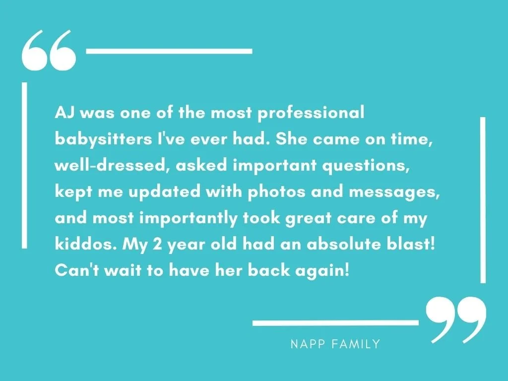 "AJ was one of the most professional babysitters I've ever had. She came on time, well-dressed, asked important questions, kept me updated with photos and messages, and most importantly took great care of my kiddos."