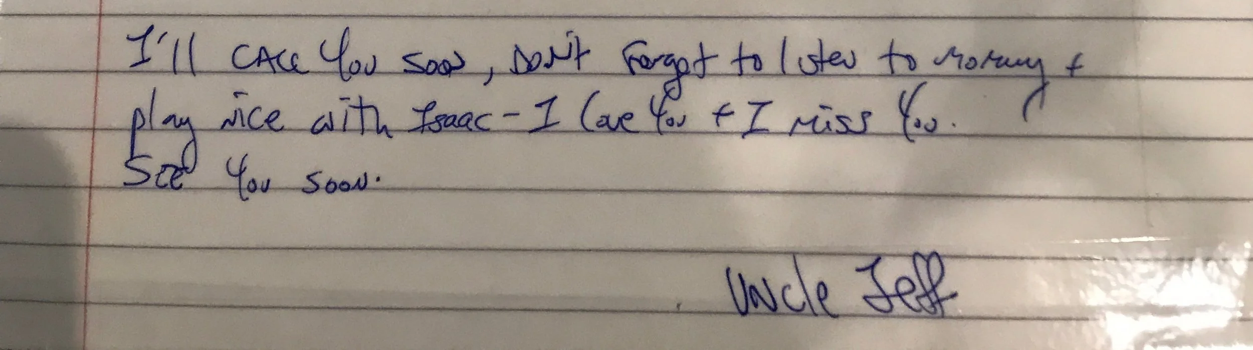 Excerpt from a letter: I'll call you soon, don't forget to listen to mommy + play nice with Isaac- I love you + miss you. See you soon. Uncle Jeff