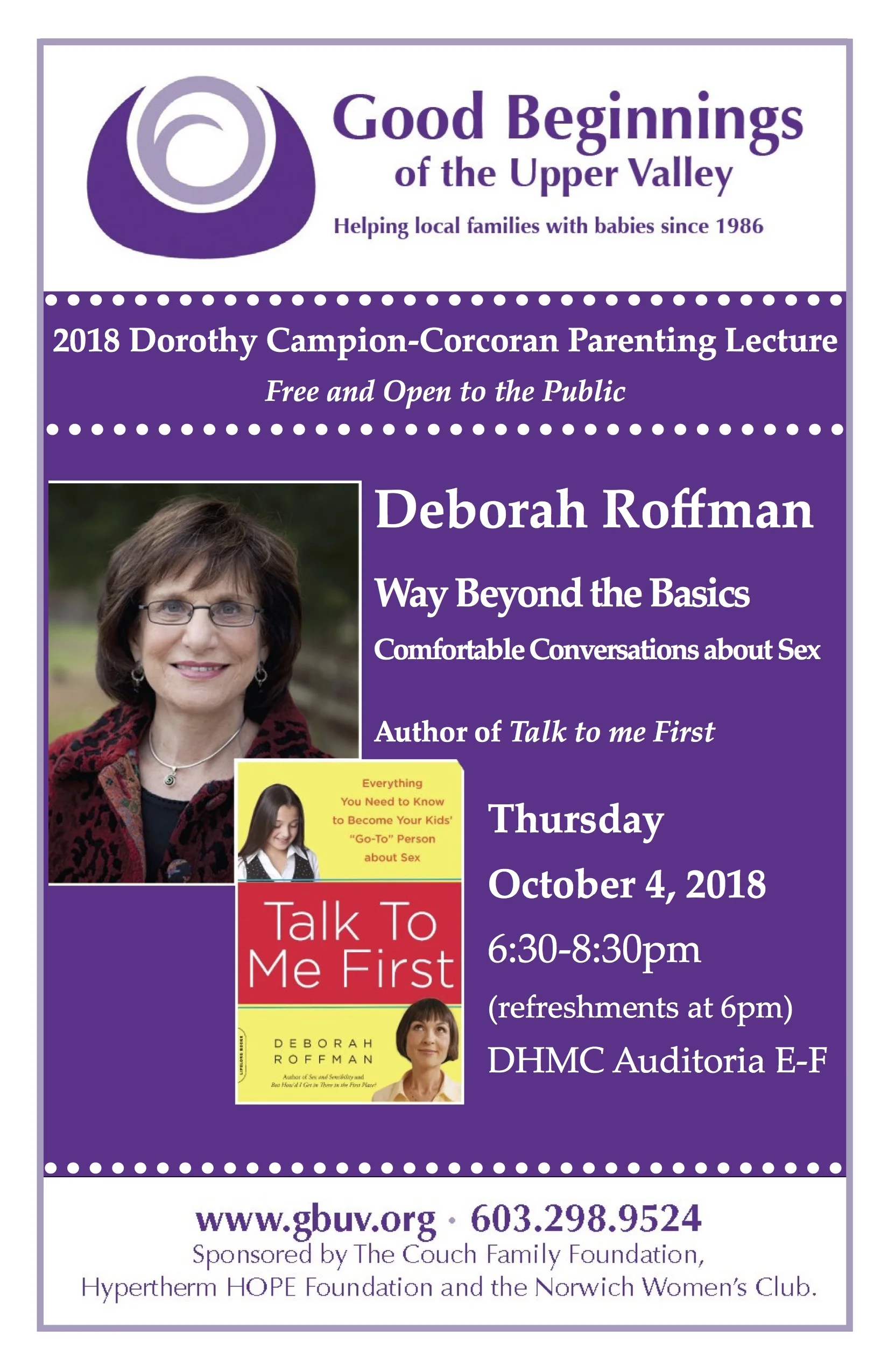 Dorothy Campion Corcoran 2018 Fall Lecture Featuring author Deborah Roffman, Sex and Sensibility Named one of Time Magazine’s “Top Sixteen Parenting Experts for the 21st Century,” Debbie Roffman is a sexuality educator, consultant, and author based in Baltimore, Maryland, where she has taught sexuality education in grades 4-12 at the Park School for more than 35 years. Debbie’s most recent book, Talk to Me First: Everything You Need to Know to Become Your Kids’ “Go-To” Person About Sex Please join us for refreshments at 6:00 PM. Lecture begins at 6:30 PM Dartmouth-Hitchcock Hospital Auditoria E-F Lebanon, NH