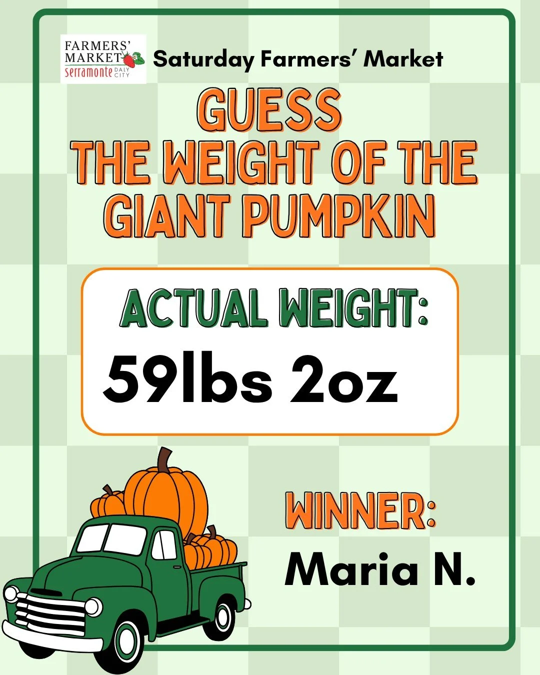 Did you guess the weight of the Giant Pumpkin and are curious what the actual weight was? The actual weight of the Giant Pumpkin was 59 lbs 2 oz. There was large number of guesses ranging from 12 lbs to 700lbs!

Congratulations to the Aya and Maria N