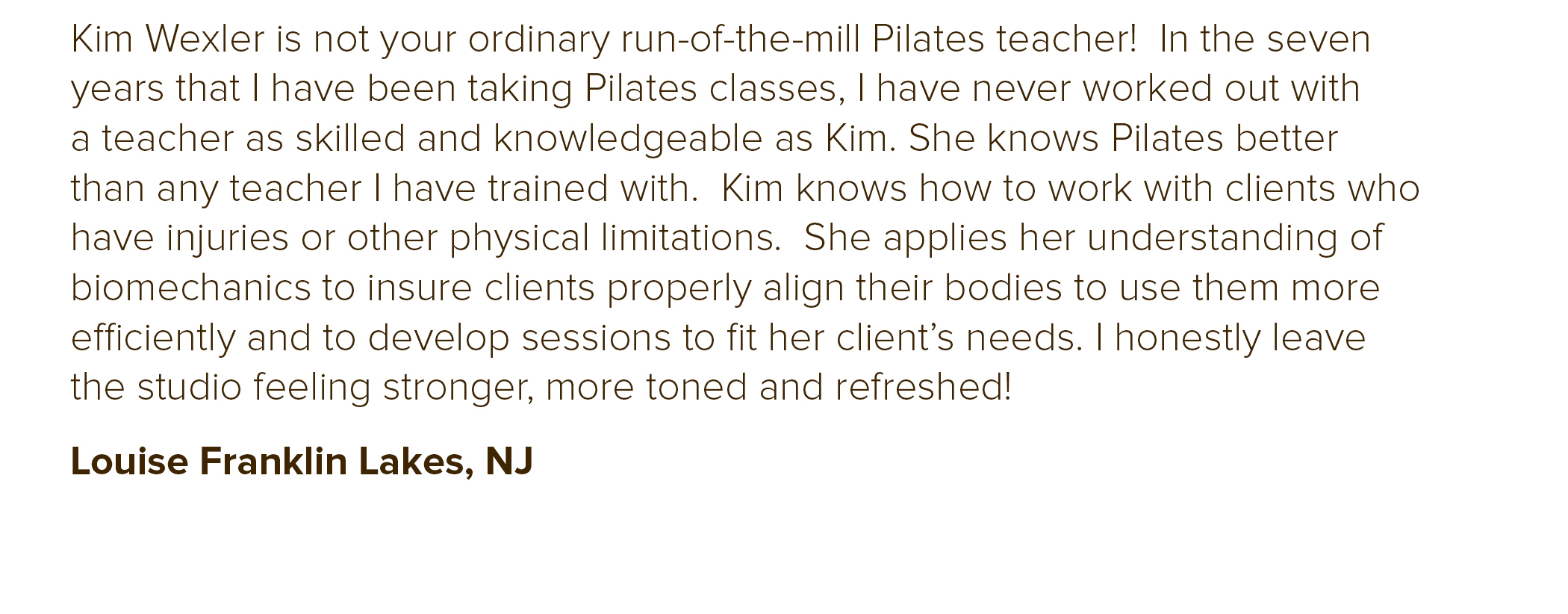  I recently purchased Pilates classes to help with my past neck surgery. I was NOT disappointed when Kim Wexler, my Pilates Teacher whom I’ve now been working with for several months. Kim is a gem! She is very knowledgeable and I can finally workout 