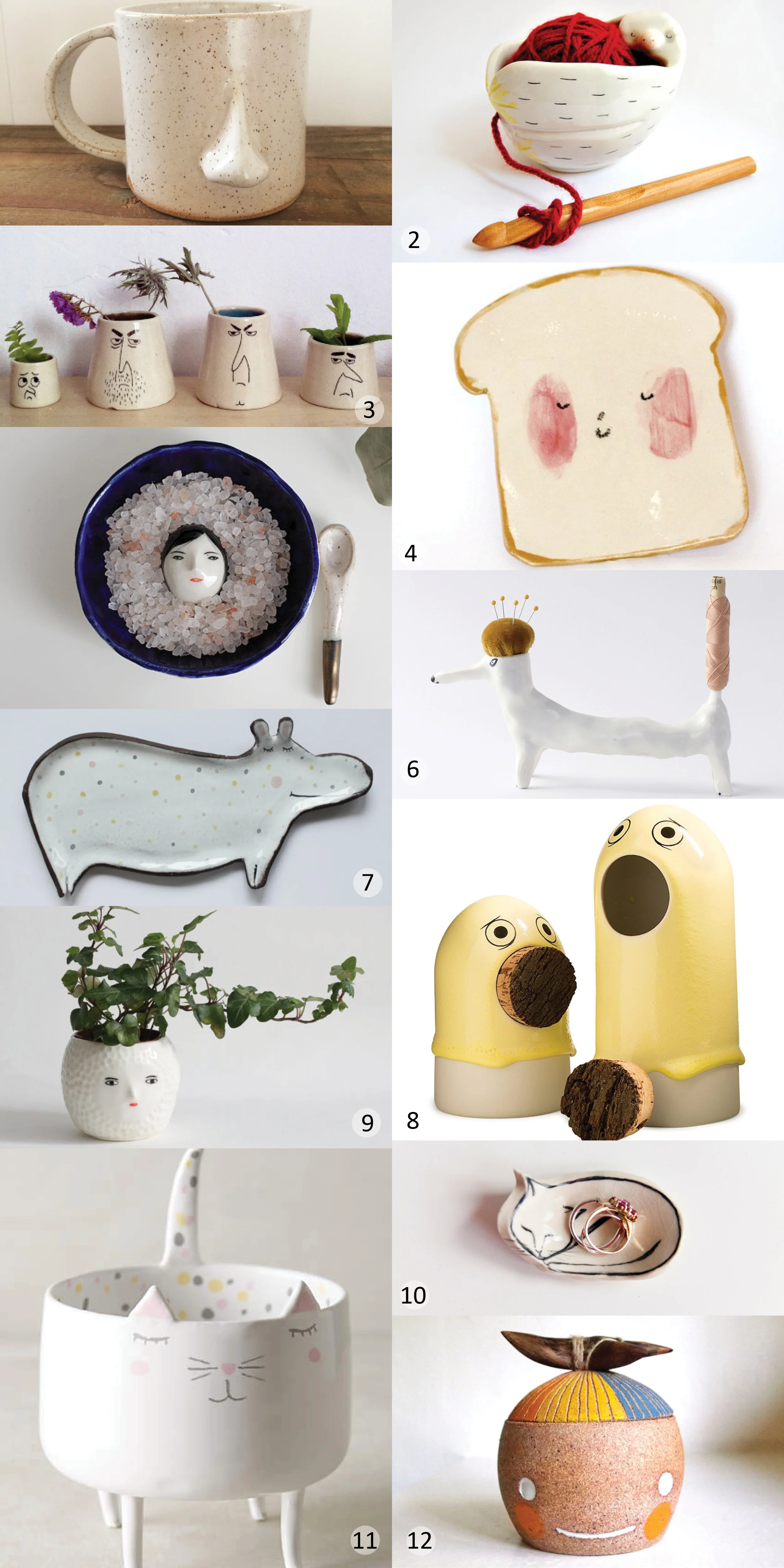1. Nose mug | 2. Baby sloth yarn bowl | 3. Face vases | 4. Toast plate | 5. Buried Under the Snow salt dish set | 6. Sewing dog | 7. Hippo spoon rest | 8. Sing porcelain container | 9. 3D face pot | 10. Mini cat ring dish | 11. Domesticated trinket dish | 12. Beastie lidded container with wood handle