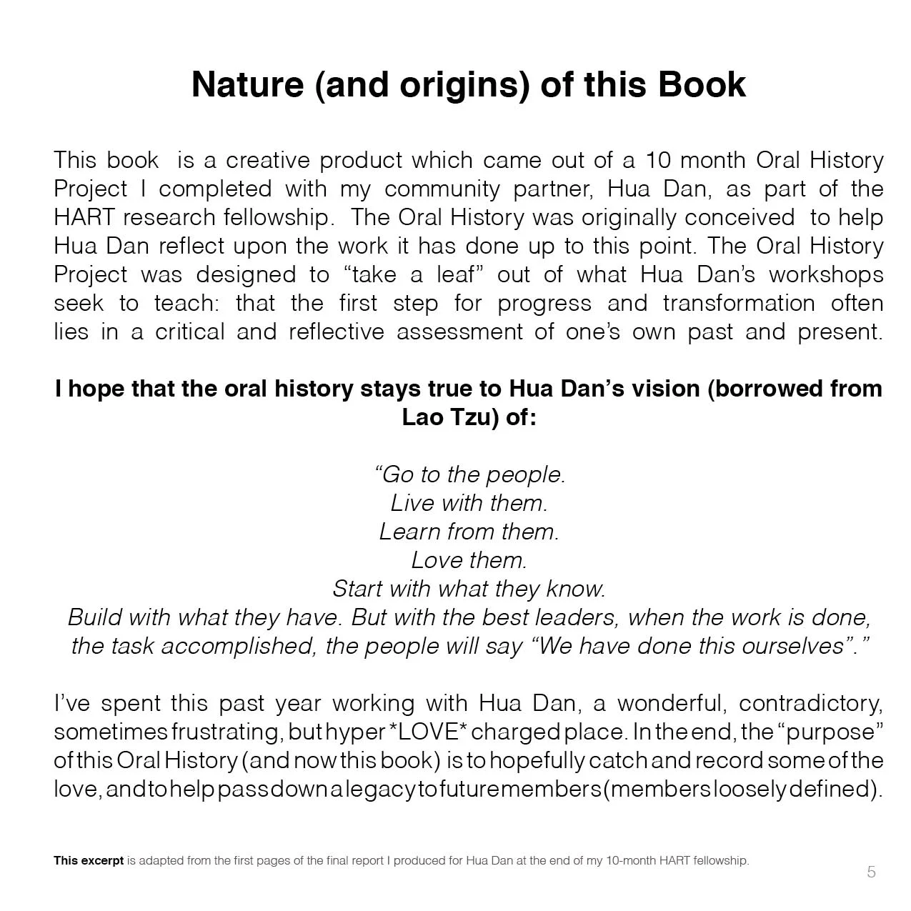 Nature (and origins) of this Book This book is a creative product which came out of a 10 month Oral History Project I completed with my community partner, Hua Dan, as part of the HART research fellowship. The Oral History was originally conceived to help Hua Dan reflect upon the work it has done up to this point. The Oral History Project was designed to “take a leaf” out of what Hua Dan’s workshops seek to teach: that the first step for progress and transformation often lies in a critical and reflective assessment of one’s own past and present. I hope that the oral history stays true to Hua Dan’s vision (borrowed from Lao Tzu) of: “Go to the people. Live with them. Learn from them. Love them. Start with what they know. Build with what they have. But with the best leaders, when the work is done, the task accomplished, the people will say “We have done this ourselves”.” I’ve spent this past year working with Hua Dan, a wonderful, contradictory, sometimes frustrating, but hyper *LOVE* charged place. In the end, the “purpose” of this Oral History (and now this book) is to hopefully catch and record some of the love, and to help pass down a legacy to future members (members loosely defined). 