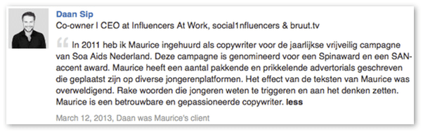 Recommendation op Linkedin: "Maurice heeft pakkende en prikkelende advertorials geschreven op diverse jongerenplatformen. Het effect van de teksten van Maurice was overweldigend." (Daan Sip, Red Chocolate)
