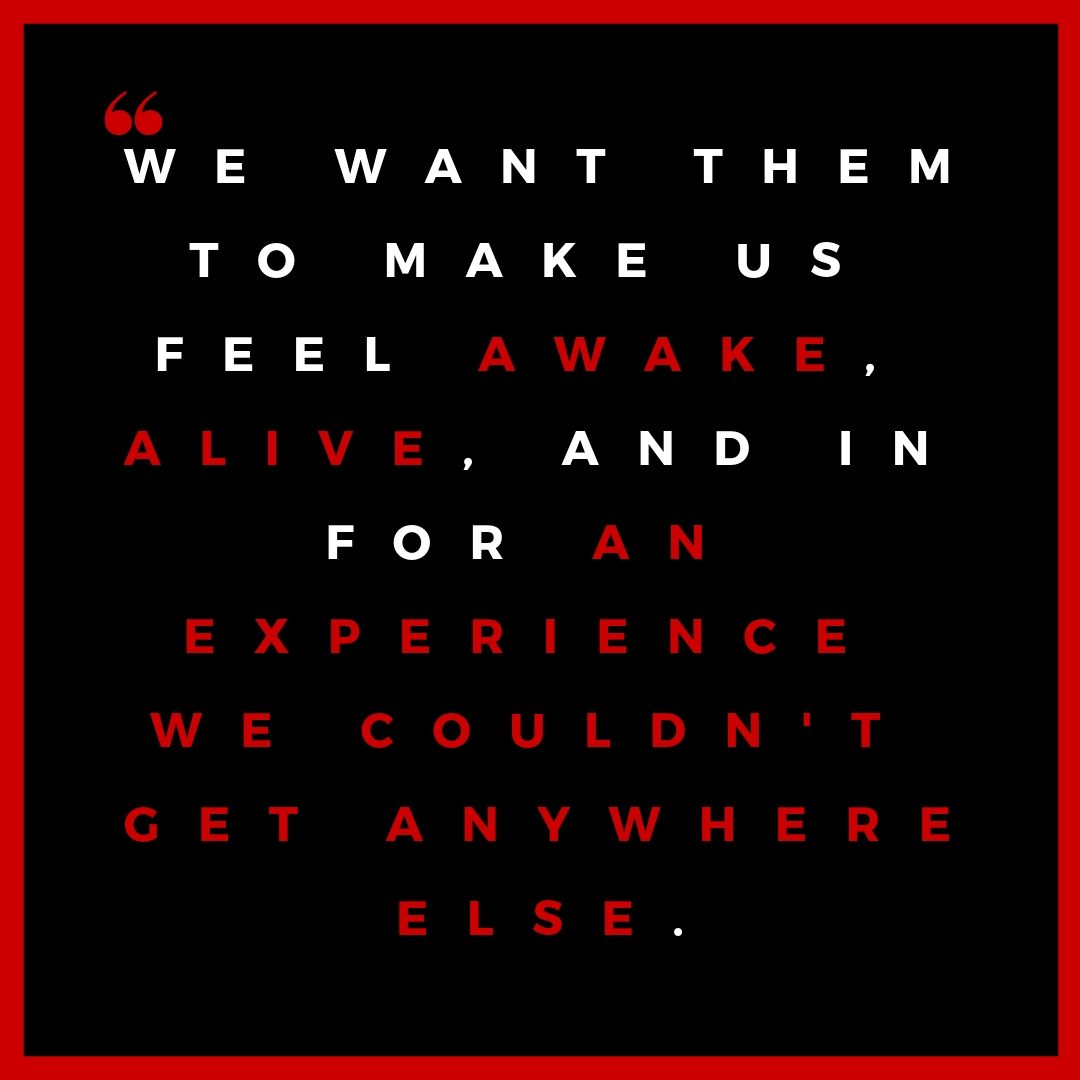 We want them to make us feel awake, alive, and in for an experience we couldn't get anywhere else..jpg