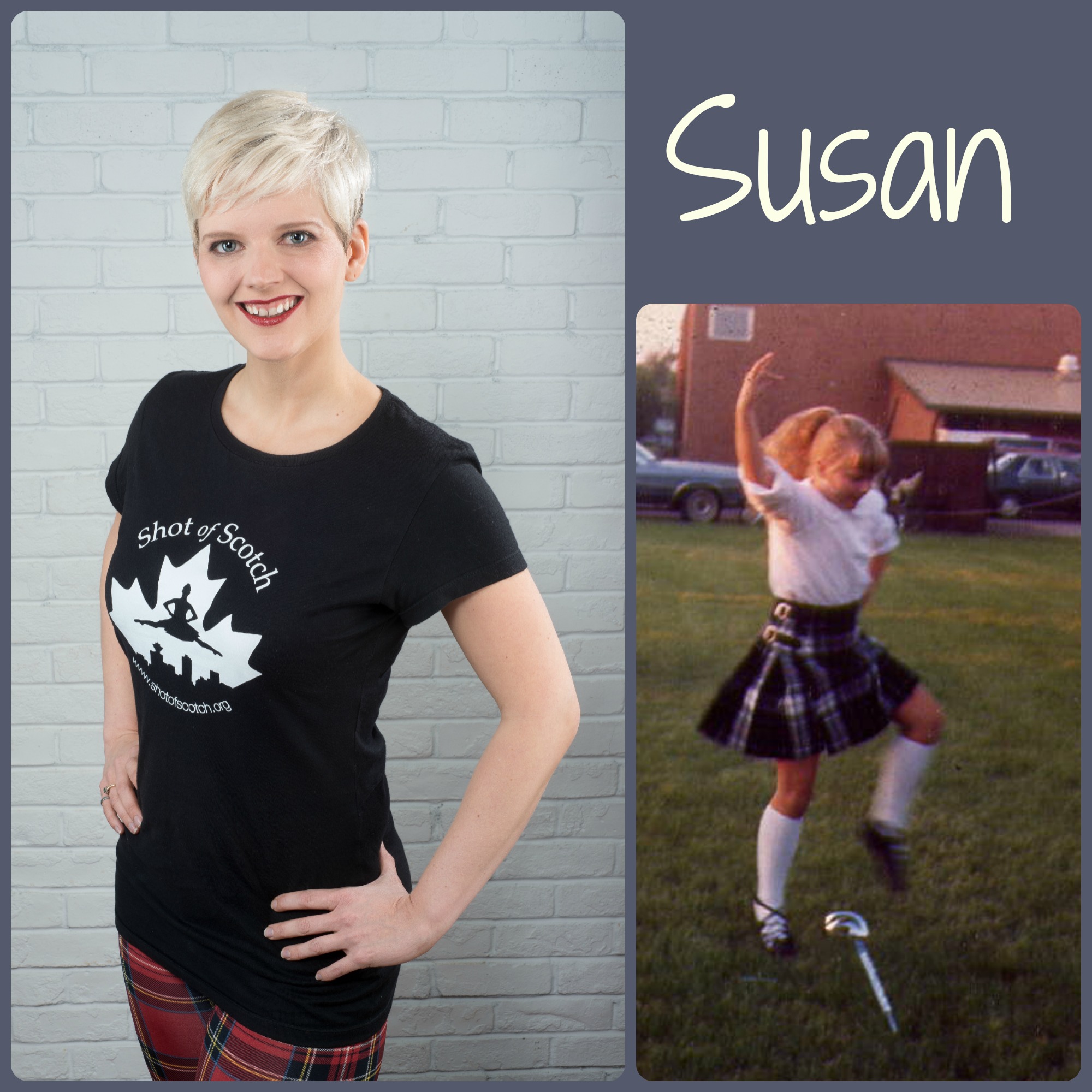 Susan Nase SoS Title: Co-founder/Artistic Director/Dancer Hometown: Saskatoon, SK "Real Life" ID: Dancer, singer, educator (formerly a Professional Engineer) Favourite Highland Dance Memory: First international trip - Traveling to Scotland with teacher Wendy Wilson and best Highland dancing friends to compete at the World Championships in 1996. Random and Mostly True Fact: Does not function without high grade, daily dose of espresso