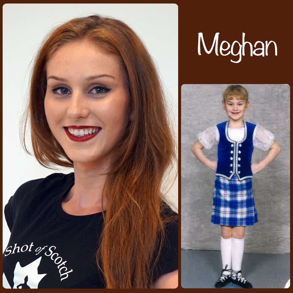 Meghan Pike SoS Title: Apprentice Dancer Hometown: Surrey, BC "Real Life" ID: Highland Dance Teacher and Studio Owner of Thistlebrook Academy Favourite Highland Dance Memory: Competing at Cowal (World Highland Dance Championships), and all around Scotland. Random and mostly true fact: Loves dirt biking/quadding, and camping... so long as there's a nice hotel with a pool and air conditioning!