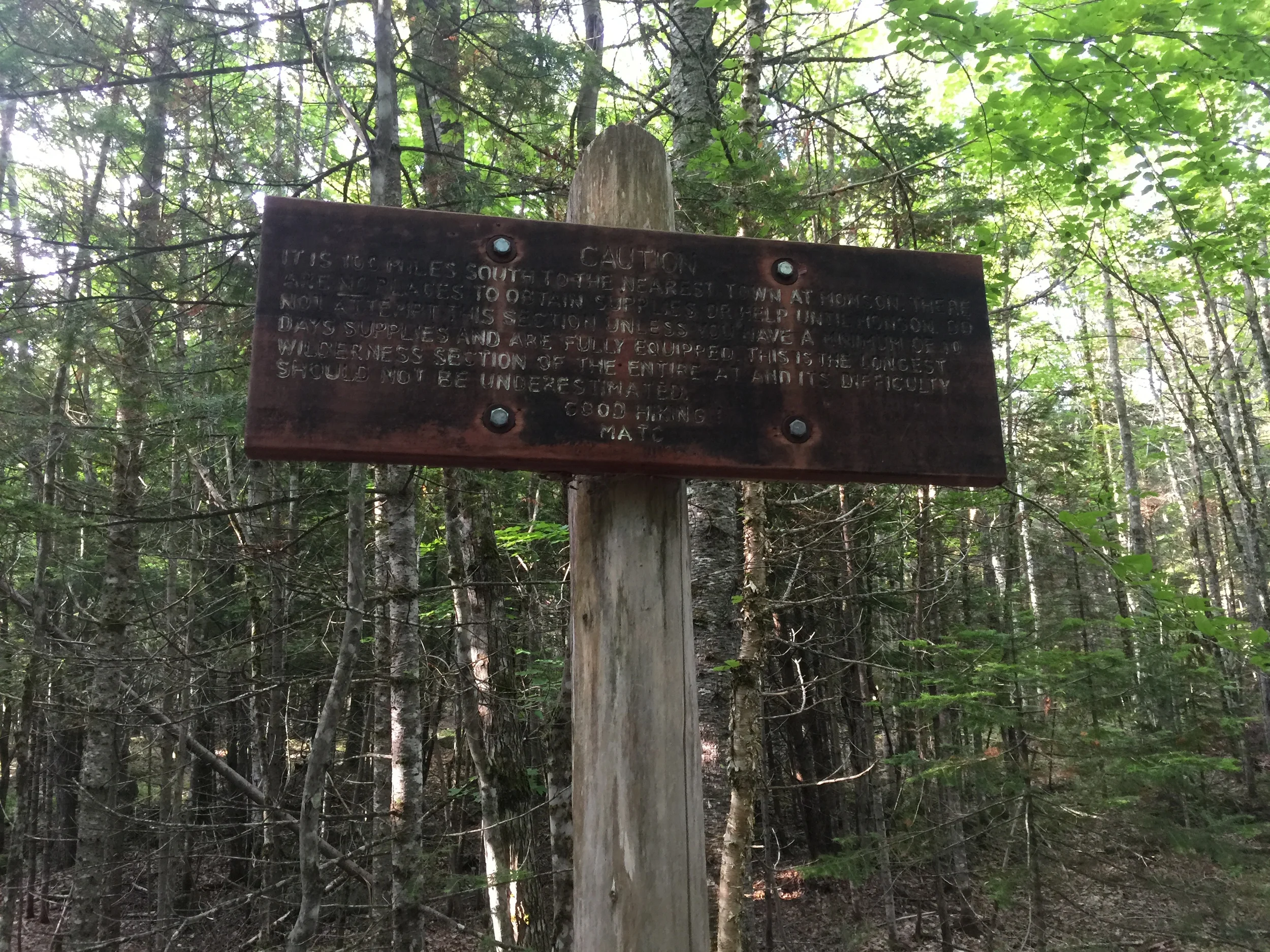 "IT IS 100 MILES SOUTH TO THE NEAREST TOWN AT MONSON. THERE ARE NO PLACES TO OBTAIN SUPPLIES OR HELP UNTIL MONSON. DO NOT ATTEMPT THIS SECTION UNLESS YOU HAVE A MINIMUM OF 10 DAYS SUPPLIES AND ARE FULLY EQUIPPED. THIS IS THE LONGEST WILDERNESS SECTION OF THE ENTIRE AT AND ITS DIFFICULTY SHOULD NOT BE UNDERESTIMATED." GOOD HIKING - MATC (MAINE APPALACHIAN TRAIL CLUB)