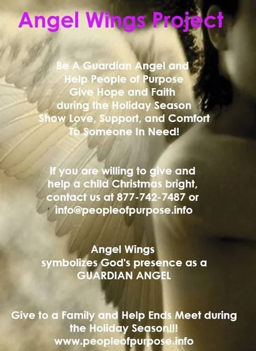 ANGEL WINGS PROJECT Be a Guardian Angel! Help People of Purpose Give Hope and Inspire Faith during the Holiday Season. Show Love, Support, and Give Comfort to Someone in Need! If you’d like to comfort a family over the Christmas holiday season participate in our Angel Wings Project. As an angel, you will be matched with a family who are less fortunate. A Christmas Wish List will be provided for you. You can give as much or as little as your heart desires to make a family’s Christmas bright by being a light! We appreciate your willingness to give “Hope for the Holidays”! DECEMBER 16, 2017