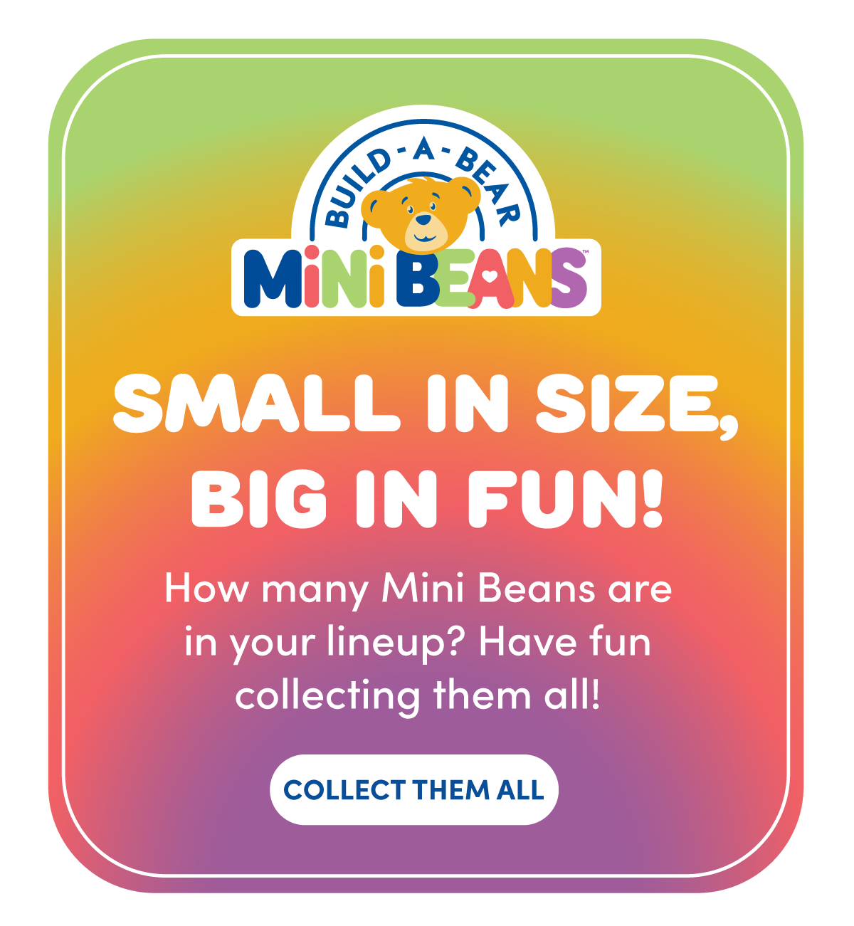 Email asset to encourage guests to add to their collection of Build a Bear Minibeans. Using a fun gradient background and showcasing a strong use of text and logo hierarchy. 