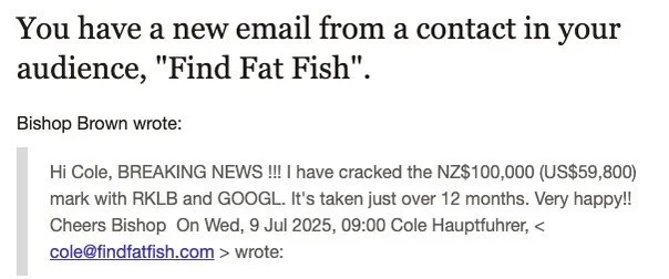 “Hi Cole, BREAKING NEWS!!! I have cracked the NZ$100,000 (USD$59,800) mark… It’s taken just over 12 months. Very happy!! Cheers Bishop”