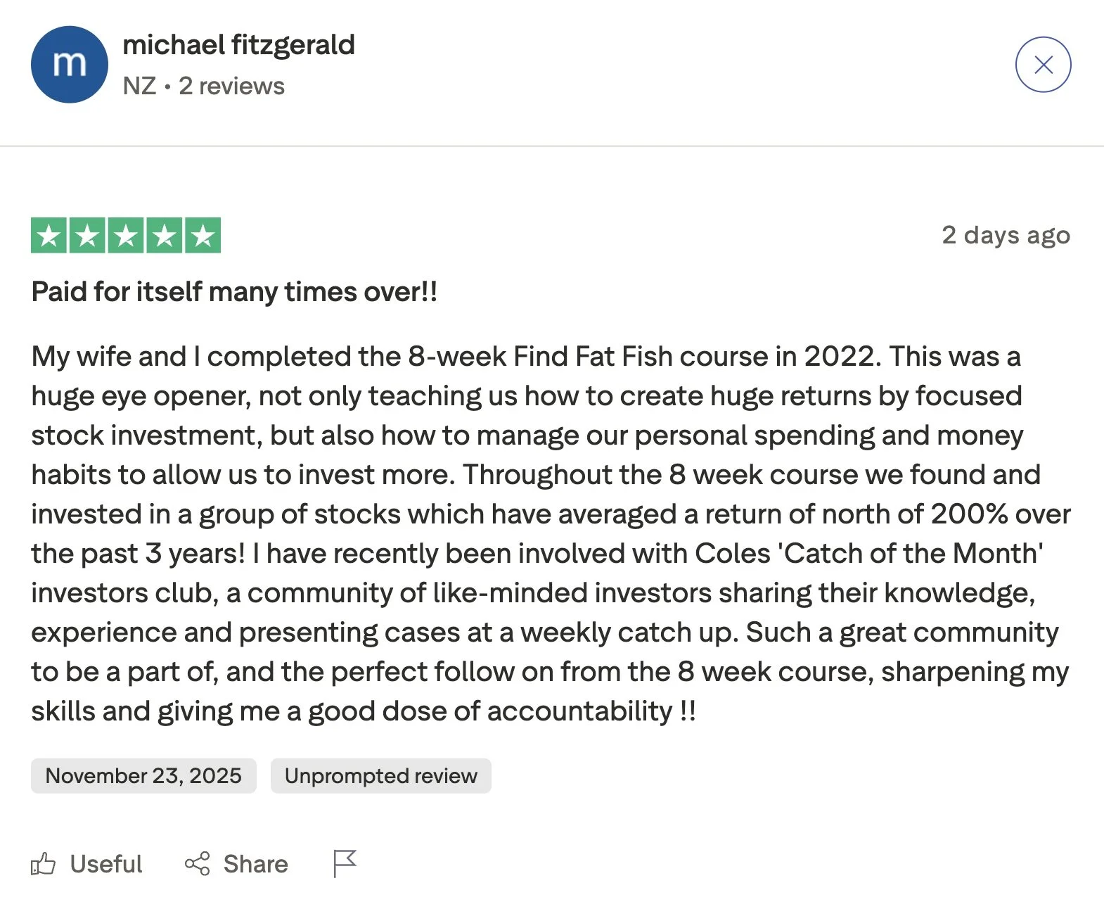   “Paid for itself many times over!!   My wife and I completed the 8-week Find Fat Fish course in 2022. This was a huge eye opener, not only teaching us how to create huge returns by focused stock investment, but also how to manage our personal spend