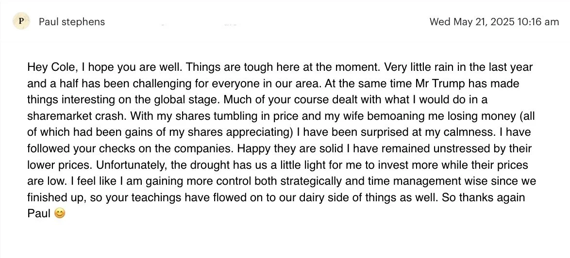   “I Have Been Surprised At My Calmness…   Much of your course dealt with what I would do in a share market crash. With my shares tumbling in price and my wife bemoaning me losing money (all of which had been gains of my shares appreciating) I have b