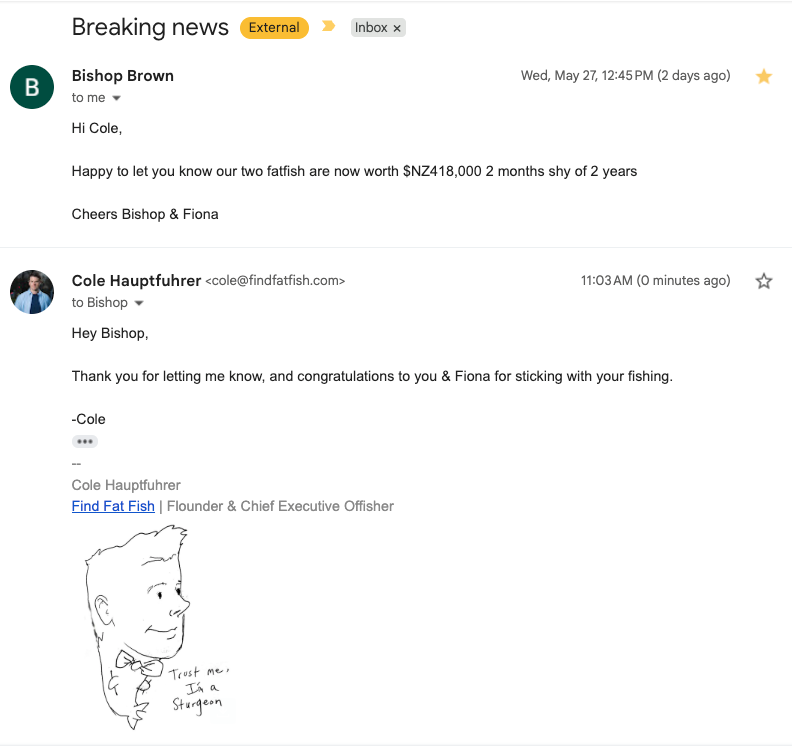   “Breaking news: Hi Cole, Happy to let you know our two fatfish are now worth $NZ418,000 2 months shy of 2 years. Cheers Bishop &amp; Fiona”    Bishop &amp; Fiona B.  Auckland, New Zealand 