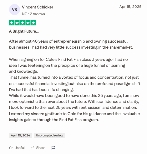   “A Bright Future…   After almost 40 years of entrepreneurship and owning successful businesses I had had very little success investing in the sharemarket.  When signing on for Cole’s Find Fat Fish class 3 years ago I had no idea I was teetering on 