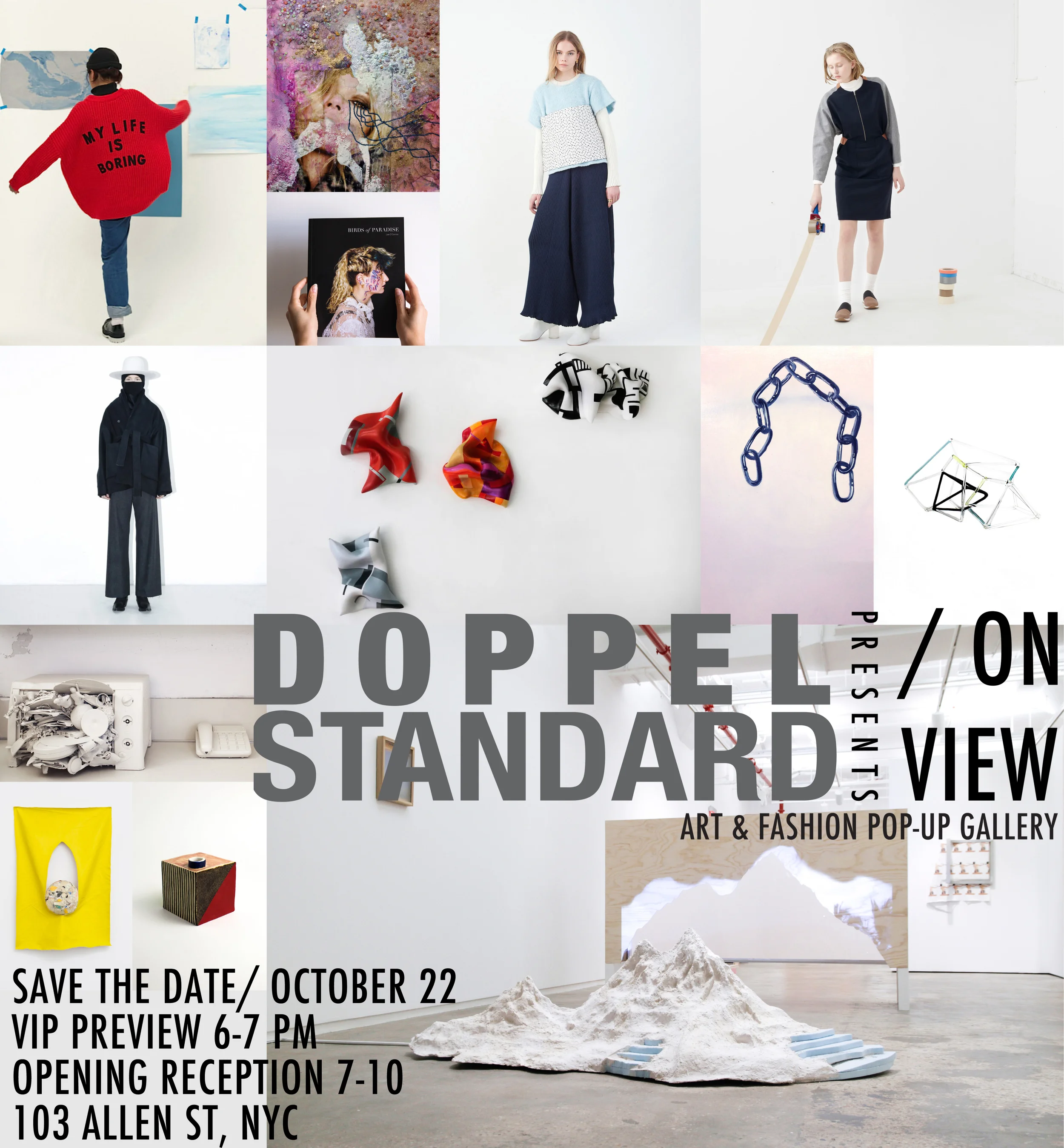 DOPPELSTANDARD: ON VIEW OCTOBER 22- 25 103 Allen Street, New York, NY VIP OPENING RECEPTION THURSDAY, OCTOBER 22, 6 PM PRESS PREVIEW 12-1 PM Doppelstandard is pleased to present DOPPELSTANDARD: ON VIEW an interdisciplinary art and fashion exhibition curated by Andy Chow. The four-day event located at 103 Allen Street, New York, will feature the works of Becky Brown, Jane D’Arensbourg, Reiko Hamano, Edyta Lewicka, Siobhan Liddell, Ariel Mitchell, Alex Nuñez, Lee O’ Connor, Marela Zacarias, and will showcase the newest fashion collections from the likes of Won Hundred, Assembly New York, and Reality Studio. The exhibition kicks off with a VIP opening reception on Thursday, October 22nd from 6:00pm-7:00pm, and open to the public from 7:00pm-9:00pm. The opening will have an open cocktail bar, music provided by DJ LEAN AUTOMATIC and works and apparel for sale. Doppelstandard is an independent lifestyle women’s boutique based in New York that curates fun and cutting-edge multinational designer labels with vintage pieces from Japan. In 2011, Doppelstandard began as Standard Vintage, an online Etsy store specializing in Japanese vintage clothing. Creator Andy Chow developed a fashion concept that would merge the Standard Vintage idea with contemporary stylings, inspired by the street looks from New York and Tokyo. He decided to leave his corporate architectural design job to pursue his vision of a brand that combines the best of both aesthetics. The name Doppelstandard encompasses this “style paradox” that two seemingly opposed concepts, when joined together, can create a unique and elegant new street style. Gallery hours will run from October 23- 24 12PM- 8PM, and October 25 11AM- 4PM. This event is produced by LUCAS BRANDING. Exhibition coordinated by Alex Nuñez. To make an appointment for the press preview on Thursday, October 22nd from 12:00pm- 1:00pm, or to RSVP for the VIP opening reception from 6:00pm-7:00pm, please contact Mathew@lucasbranding.com. Alex Nuñez / Ariel Mitchell / Becky Brown / Edyta Lewicka / Jane D'Arensbourg / Lee O'Connor / Marela Zacarias / Reiko Hamano / Siobhan Liddell / 202factory / Assembly New York / Carne Bollente / DOPPELSTANDARD + ROKU / Lazy Oaf / Libertine-Libertine / PROEF / Reality Studio / Taro Horiuchi / Won Hundred