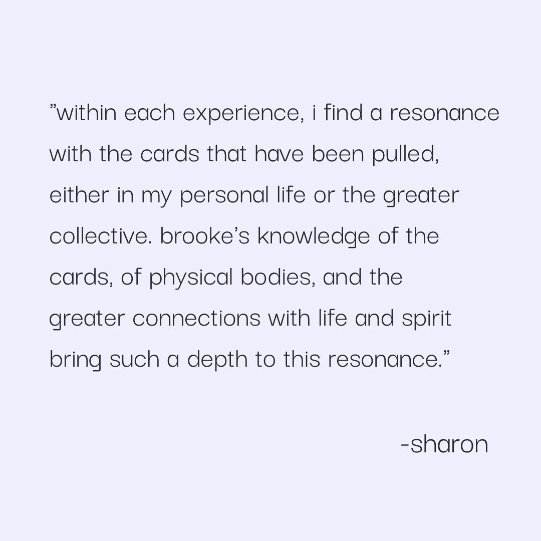  "within each experience, i find a resonance with the cards that have been pulled, either in my personal life or the greater collective. brooke's knowledge of the cards, of physical bodies, and the greater connections with life and spirit bring such 