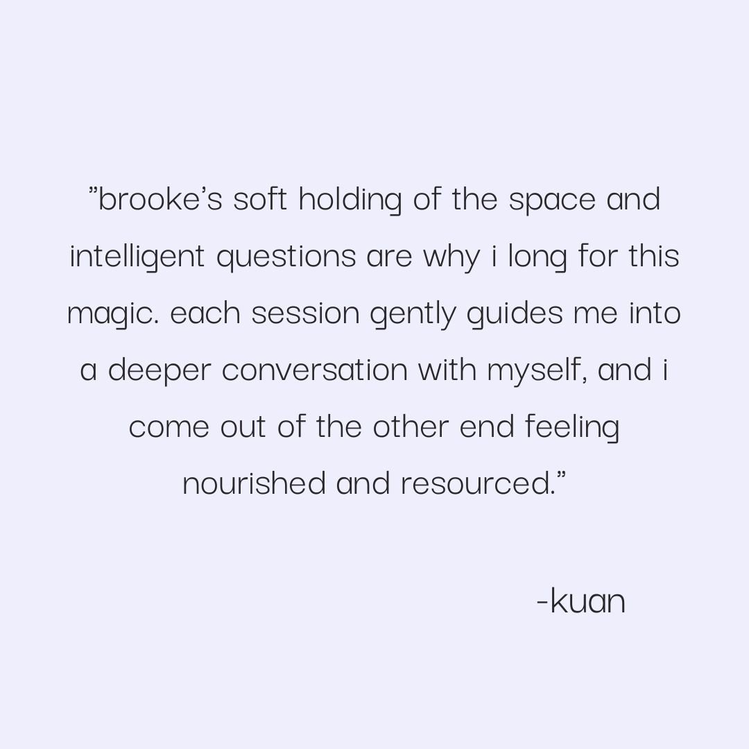  "brooke's soft holding of the space and intelligent questions are why i long for  this magic . each session gently guides me into a deeper conversation with myself, and i come out of the other end feeling nourished and resourced."  -kuan     