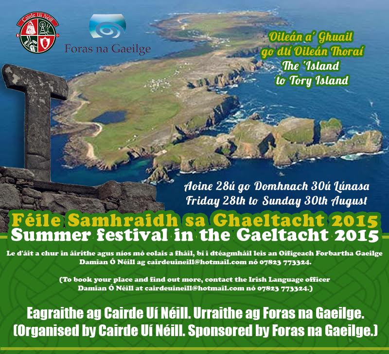 Oileán a' Ghuail go dtí Oileán Thoraí (The 'Island to Tory Island) Aoine 28ú go Domhnach 30ú Lúnasa 2015 (Fri 28th to Sun 30th August 2015) • Ranganna Gaeilge - Fóirsteanach do gach leibhéal (Irish Classes - to suit all levels) • Siúlóid threoraithe thart ar an Oileán ( Guided walk around Island) • Turas báid timpeall an Oileáin (le bheith deimhnithe) (Boat Trip around the Island (TBC) • Seanchas, Finscéalta, Stair agus an Dúlra a bhaineann le Toraigh (Folklore, Legends, History and Nature of Tory Island) • Ealaíontóirí Oileáin Thoraí (Tory Island Painters) • Seisiún Cheoil agus Amhránaíocht an Oileáin. (Trad Session & the Songs of Tory.) • Tráth na gCeist. (Bilingual Quiz.) Fáilte roimh chách. (All welcome.) £30 an duine. Gach rud san áireamh seachas béilí. (£30 per person. All included except meals.) Caithfidh tuismitheoir/caoimhnóir bheith in éineacht le duine atá faoi aois. (Parent/Guardian must accompany minors.) Le d'áit a chur in áirithe agus níos mó eolais a fháil, bí i dtéagmháil leis an Oifigeach Forbartha Gaeilge Damian Ó Néill ag cairdeuineill@hotmail.com nó 07823 773324. (To book your place and find out more, contact the Irish Language officer Damian Ó Néill at cairdeuineill@hotmail.com nó 07823 773324.) Eagraithe ag Cairde Uí Néill. Urraithe ag Foras na Gaeilge. (Organised by Cairde Uí Néill. Sponsored by Foras na Gaeilge.)