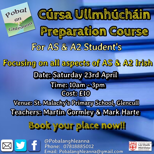Tá Cúrsa Ullmhúcháin Gaeilge AS agus A2 a reachtáil ag Pobal an Ghleanna, i mBunscoil Naomh Maolmhaodhóg i nGleann Coille an Satharn seo. Díreofar an chúrsa ar gach uile gné de na cúrsaí AS agus A2 Gaeilge faoi láthair. Tósófar an chúrsa ar 10:00 agus críochnóidh sé ag 3:00. Is iad na múinteoirí ná; Máirtín Ó Gormlaithe agus Mark Harte, múinteoirí a mbíonn a theagasc na cúrsaí i láthair na huaire. Is gá d’áit a chur in áirithe agus tig libh dul i dteaghmháil linn ar na sonraí atá luaite ar an póstaer. Go raibh maith agaibh. Pobal an Ghleanna is organising an Irish AS & A2 Preparation Course in St. Malachy’s Primary School, Glencull this Saturday. Every aspect of the courses will be covered for the AS and A2 Courses. The course will start at 10:00 and it will finish at 3:00. Martin Gormley and Mark Harte are the teachers of the course, teachers who teach these courses presently. You must book your place and you can contact us on the details mentioned on the poster below.