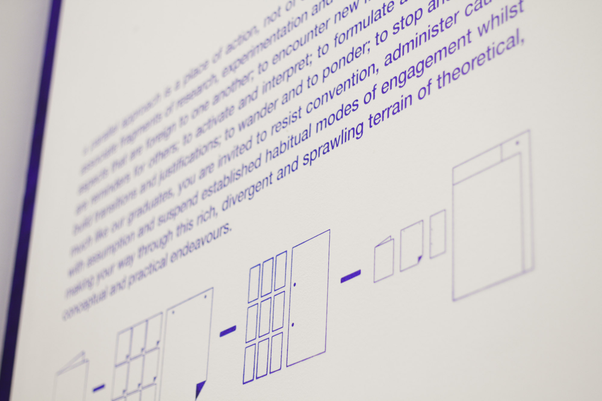 A Parallel Publication " Drawing on experience and insight, a designer or writer decides on the content and the order of each page of a publication, working to create a finished piece. But this publication is not yet finished. In this MA Graphic Design Show, your task is to gain your own experience and insights to help you craft a publication of your own. Like the graduates who undertook research in MA Graphic Design, you will piece through visual fragments from such diverse fields as design, science and technology, architecture, journalism, literature, and photography. Using the same research that informed the projects in this course, you will assemble your own work that is tied directly to your actions and experiences in this space. Driven by personal interests, your publication can take many forms and shapes. To create your publication, you must explore, taking poster fragments that catch your eye. Complete the publication with project sheets in the back of this space which show pieces of graduates’ research and links to more holistic views of their major projects. Create your own associations. Choose your own order for the pages. Bind your publication. Unbind it. Have your own experience."
